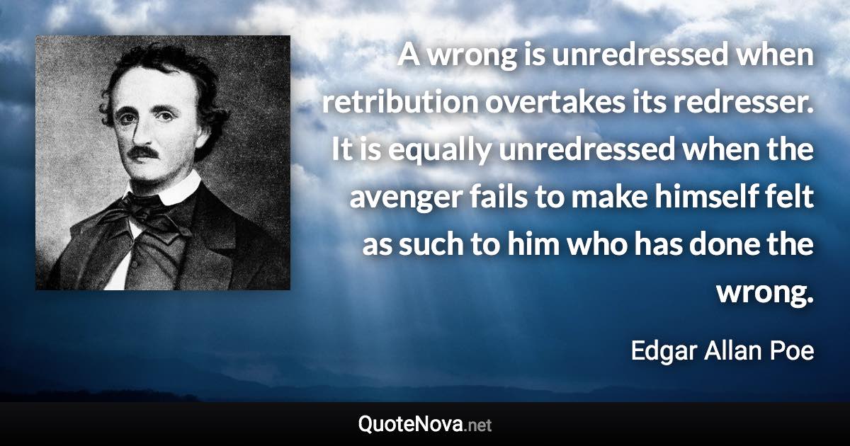 A wrong is unredressed when retribution overtakes its redresser. It is equally unredressed when the avenger fails to make himself felt as such to him who has done the wrong. - Edgar Allan Poe quote