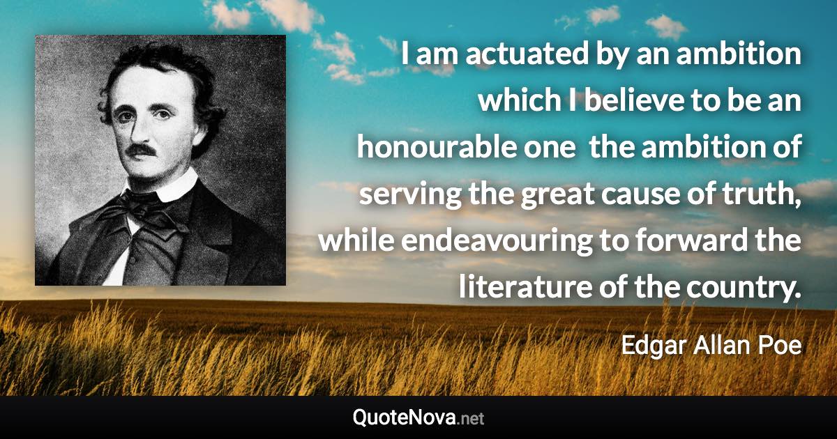 I am actuated by an ambition which I believe to be an honourable one  the ambition of serving the great cause of truth, while endeavouring to forward the literature of the country. - Edgar Allan Poe quote