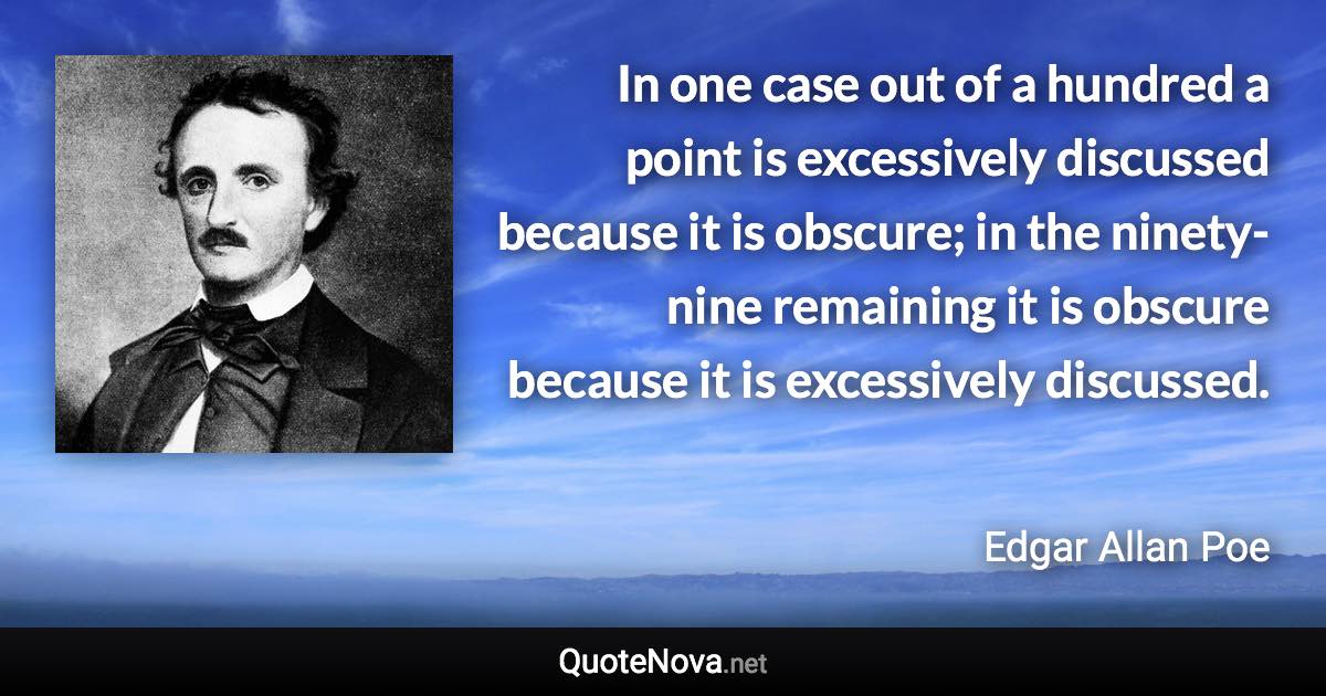 In one case out of a hundred a point is excessively discussed because it is obscure; in the ninety-nine remaining it is obscure because it is excessively discussed. - Edgar Allan Poe quote