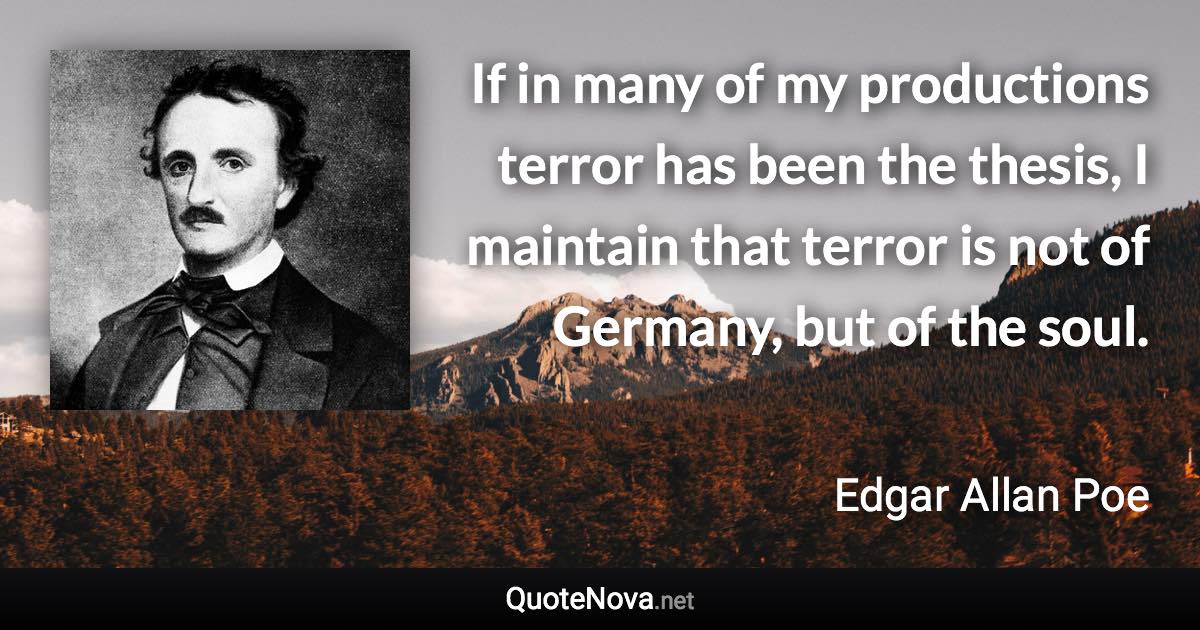 If in many of my productions terror has been the thesis, I maintain that terror is not of Germany, but of the soul. - Edgar Allan Poe quote