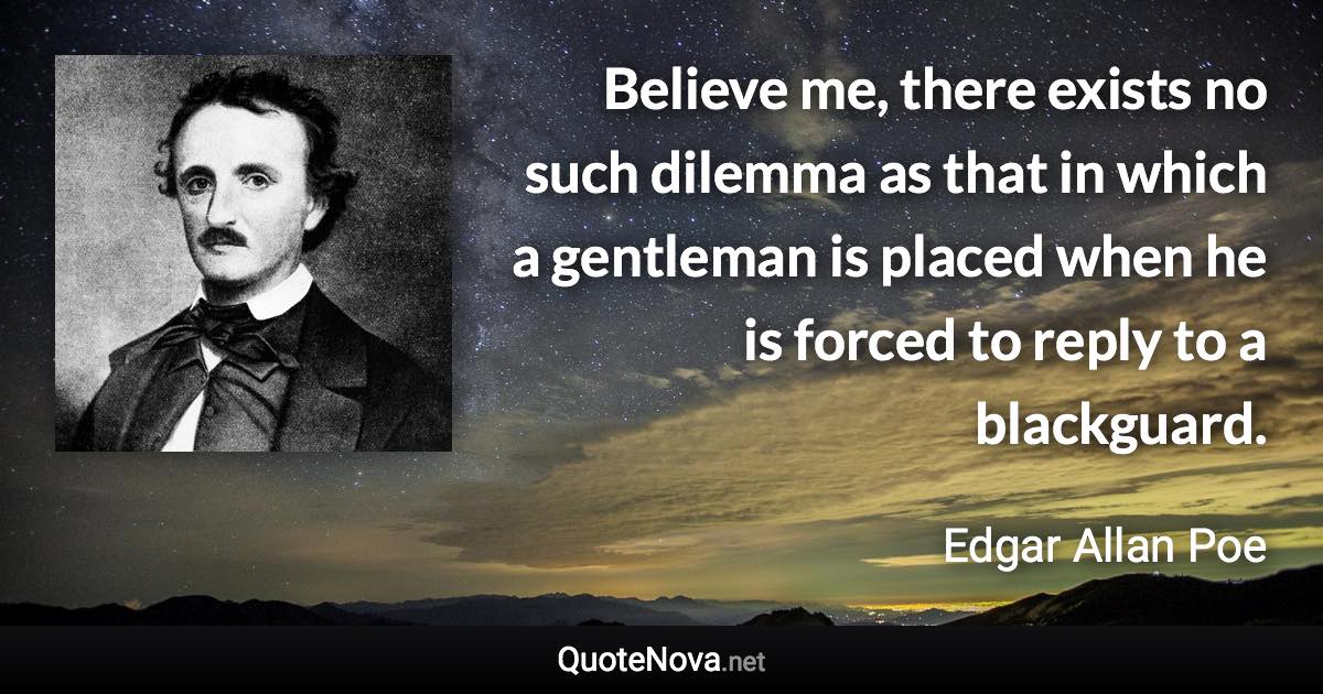 Believe me, there exists no such dilemma as that in which a gentleman is placed when he is forced to reply to a blackguard. - Edgar Allan Poe quote