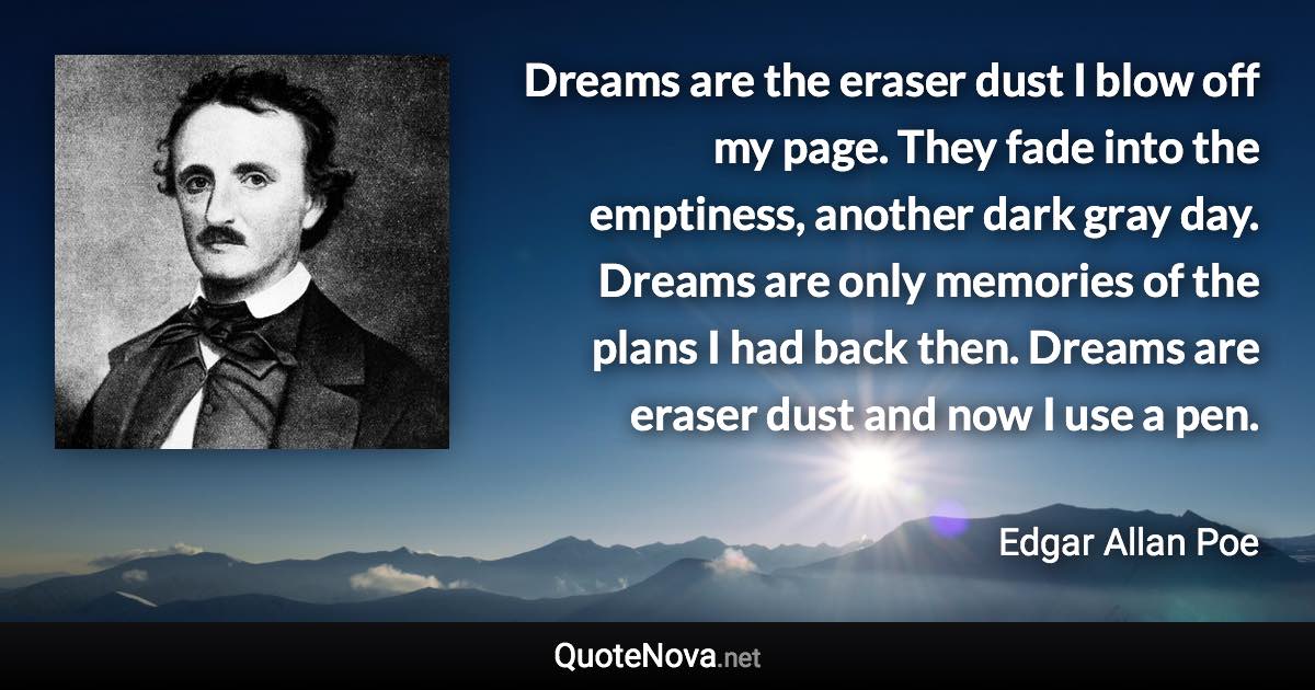 Dreams are the eraser dust I blow off my page. They fade into the emptiness, another dark gray day. Dreams are only memories of the plans I had back then. Dreams are eraser dust and now I use a pen. - Edgar Allan Poe quote