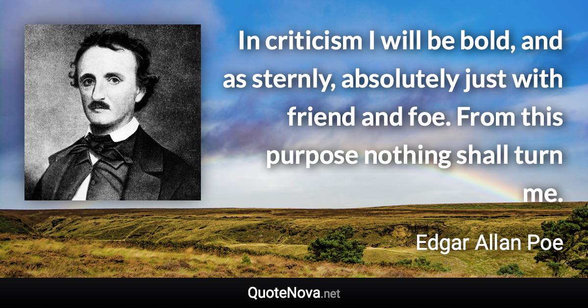 In criticism I will be bold, and as sternly, absolutely just with friend and foe. From this purpose nothing shall turn me. - Edgar Allan Poe quote