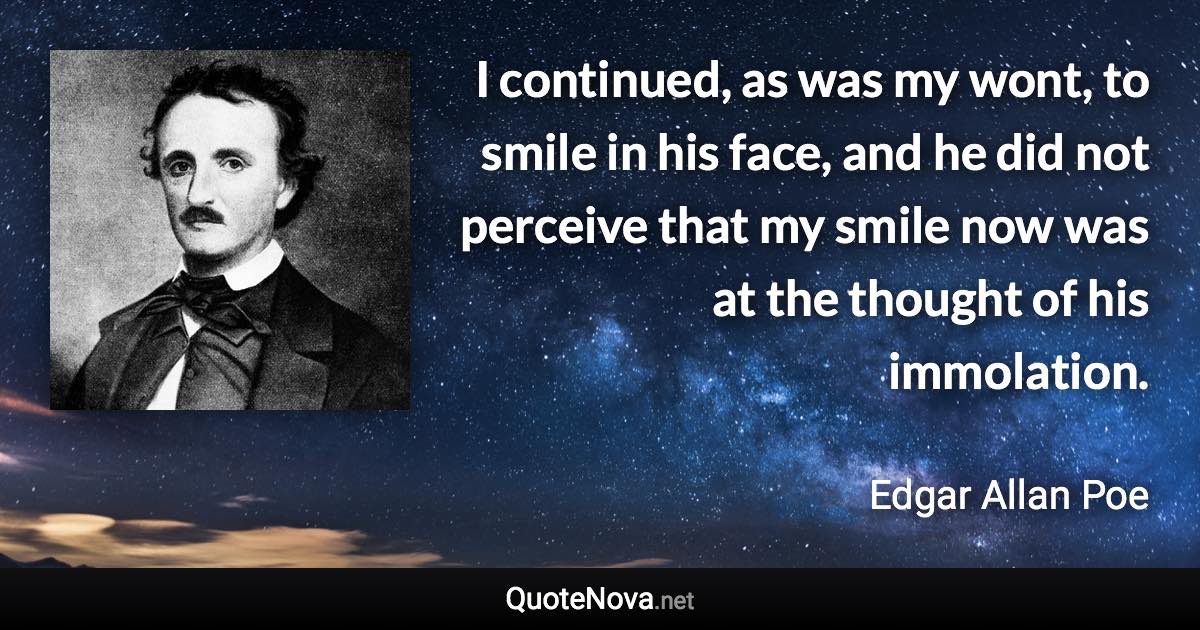 I continued, as was my wont, to smile in his face, and he did not perceive that my smile now was at the thought of his immolation. - Edgar Allan Poe quote