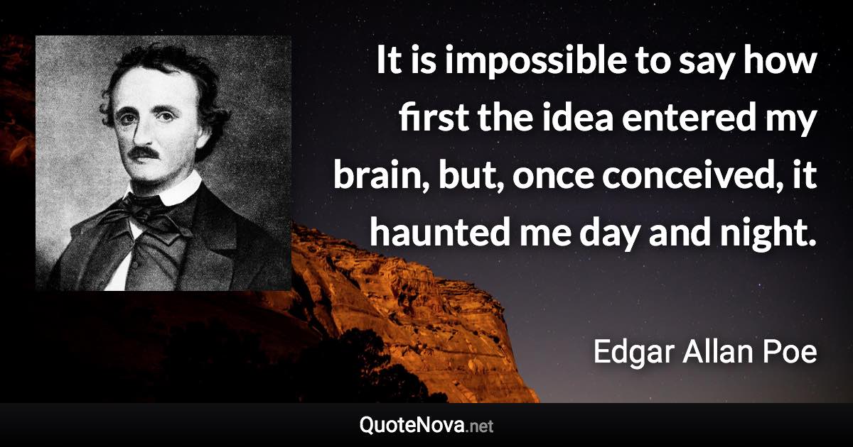 It is impossible to say how first the idea entered my brain, but, once conceived, it haunted me day and night. - Edgar Allan Poe quote