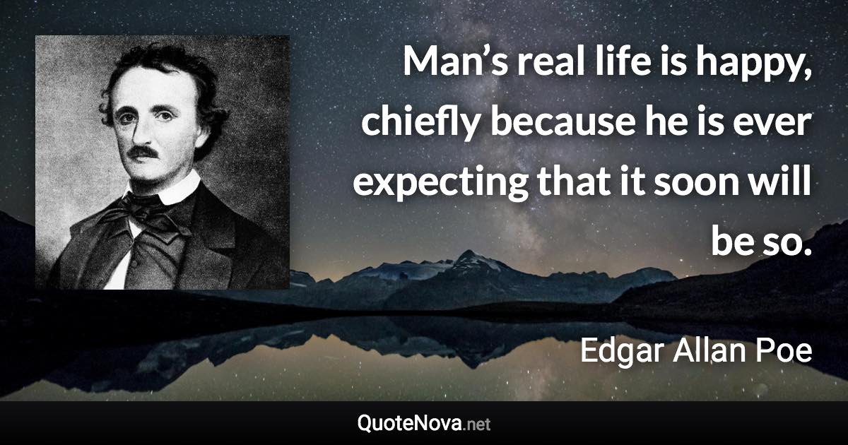 Man’s real life is happy, chiefly because he is ever expecting that it soon will be so. - Edgar Allan Poe quote