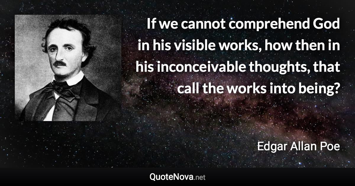 If we cannot comprehend God in his visible works, how then in his inconceivable thoughts, that call the works into being? - Edgar Allan Poe quote