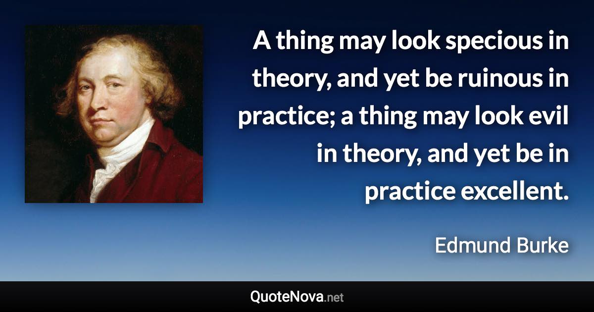 A thing may look specious in theory, and yet be ruinous in practice; a thing may look evil in theory, and yet be in practice excellent. - Edmund Burke quote