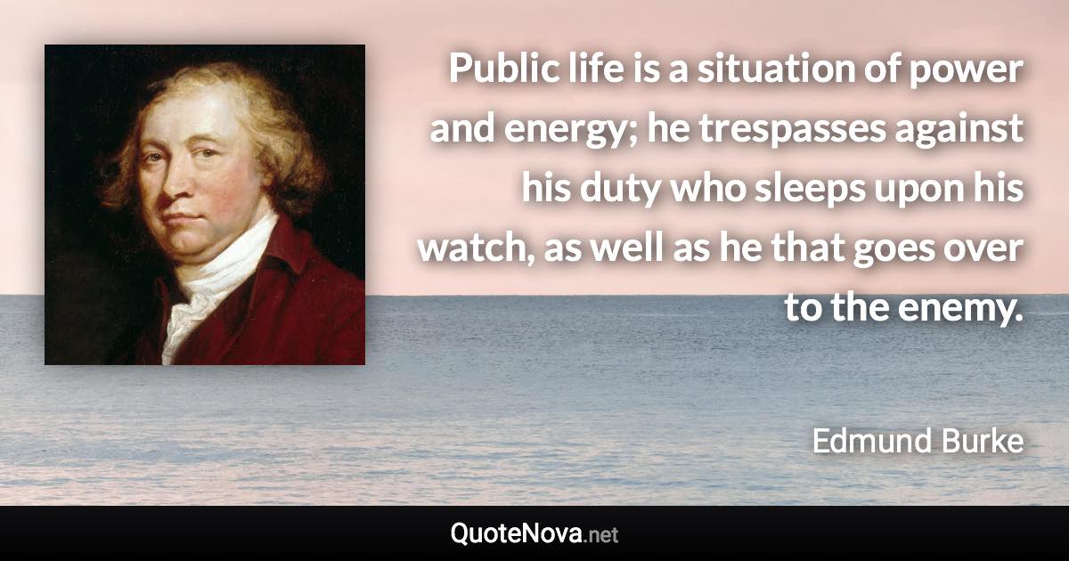 Public life is a situation of power and energy; he trespasses against his duty who sleeps upon his watch, as well as he that goes over to the enemy. - Edmund Burke quote