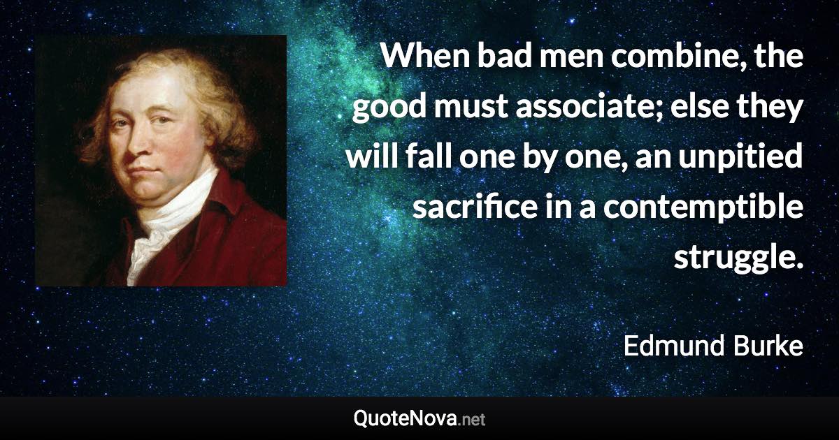 When bad men combine, the good must associate; else they will fall one by one, an unpitied sacrifice in a contemptible struggle. - Edmund Burke quote