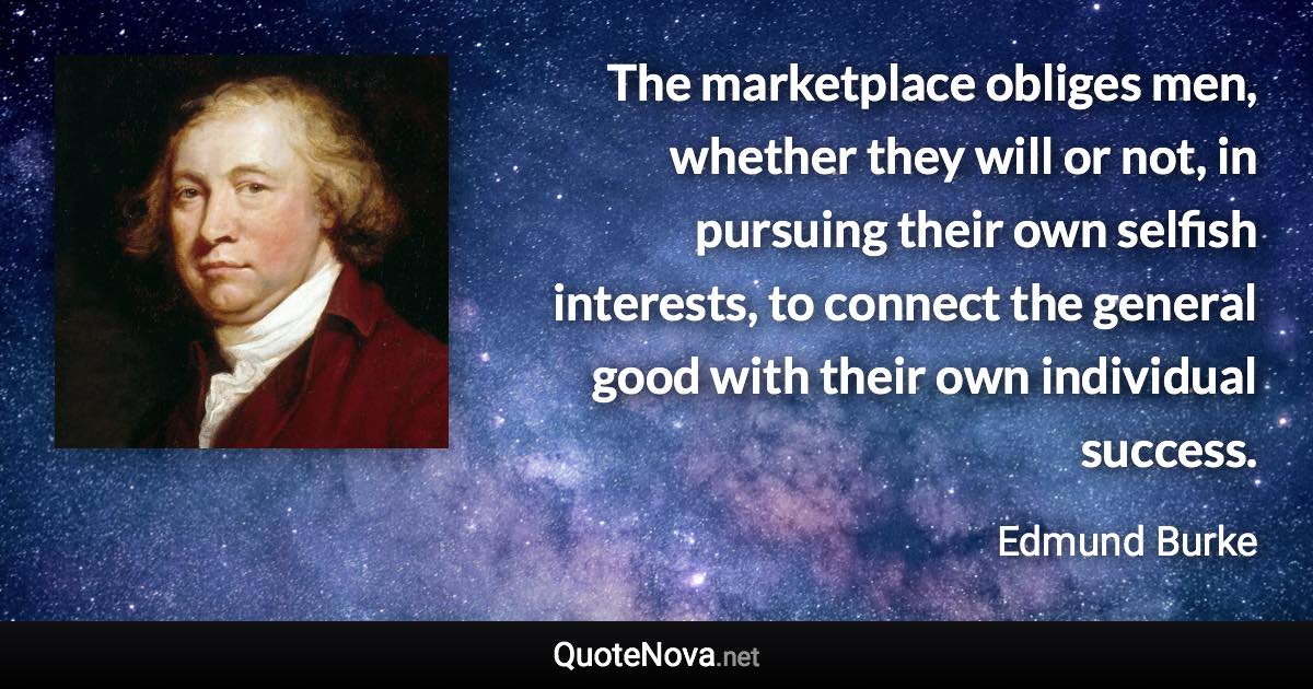 The marketplace obliges men, whether they will or not, in pursuing their own selfish interests, to connect the general good with their own individual success. - Edmund Burke quote