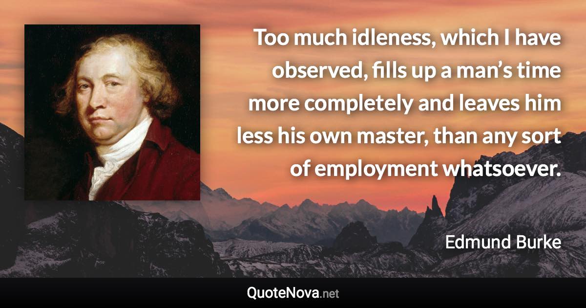 Too much idleness, which I have observed, fills up a man’s time more completely and leaves him less his own master, than any sort of employment whatsoever. - Edmund Burke quote