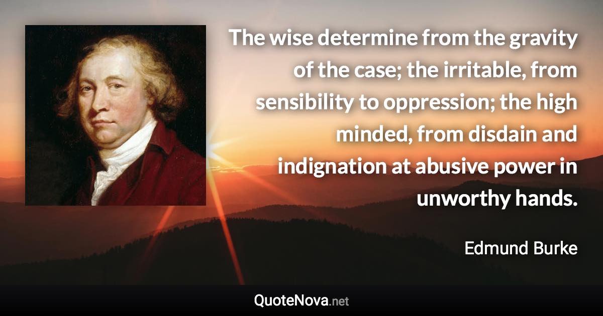 The wise determine from the gravity of the case; the irritable, from sensibility to oppression; the high minded, from disdain and indignation at abusive power in unworthy hands. - Edmund Burke quote