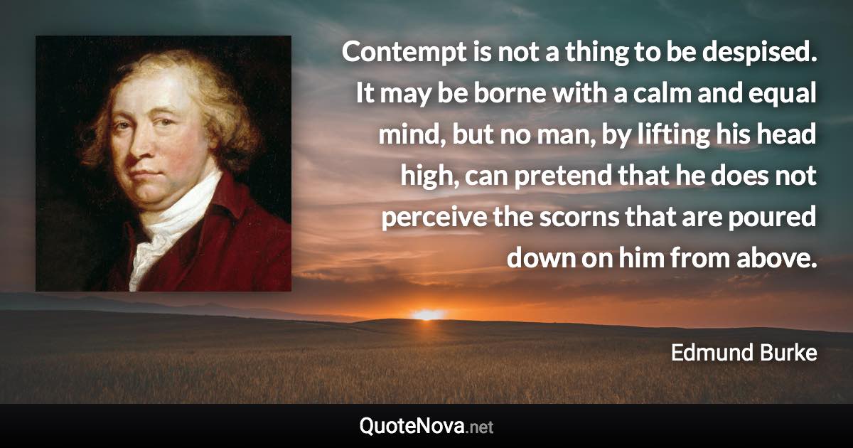 Contempt is not a thing to be despised. It may be borne with a calm and equal mind, but no man, by lifting his head high, can pretend that he does not perceive the scorns that are poured down on him from above. - Edmund Burke quote