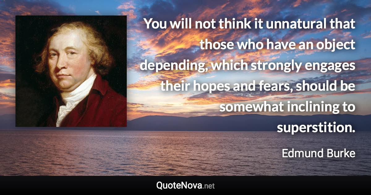 You will not think it unnatural that those who have an object depending, which strongly engages their hopes and fears, should be somewhat inclining to superstition. - Edmund Burke quote