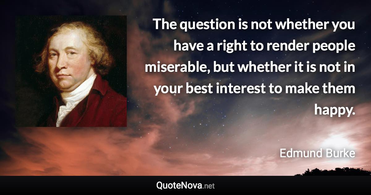 The question is not whether you have a right to render people miserable, but whether it is not in your best interest to make them happy. - Edmund Burke quote