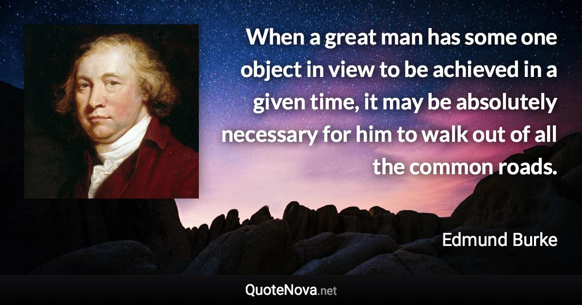 When a great man has some one object in view to be achieved in a given time, it may be absolutely necessary for him to walk out of all the common roads. - Edmund Burke quote