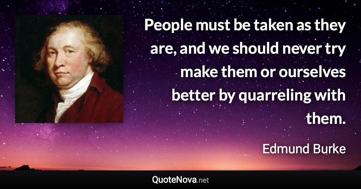 People must be taken as they are, and we should never try make them or ourselves better by quarreling with them. - Edmund Burke quote