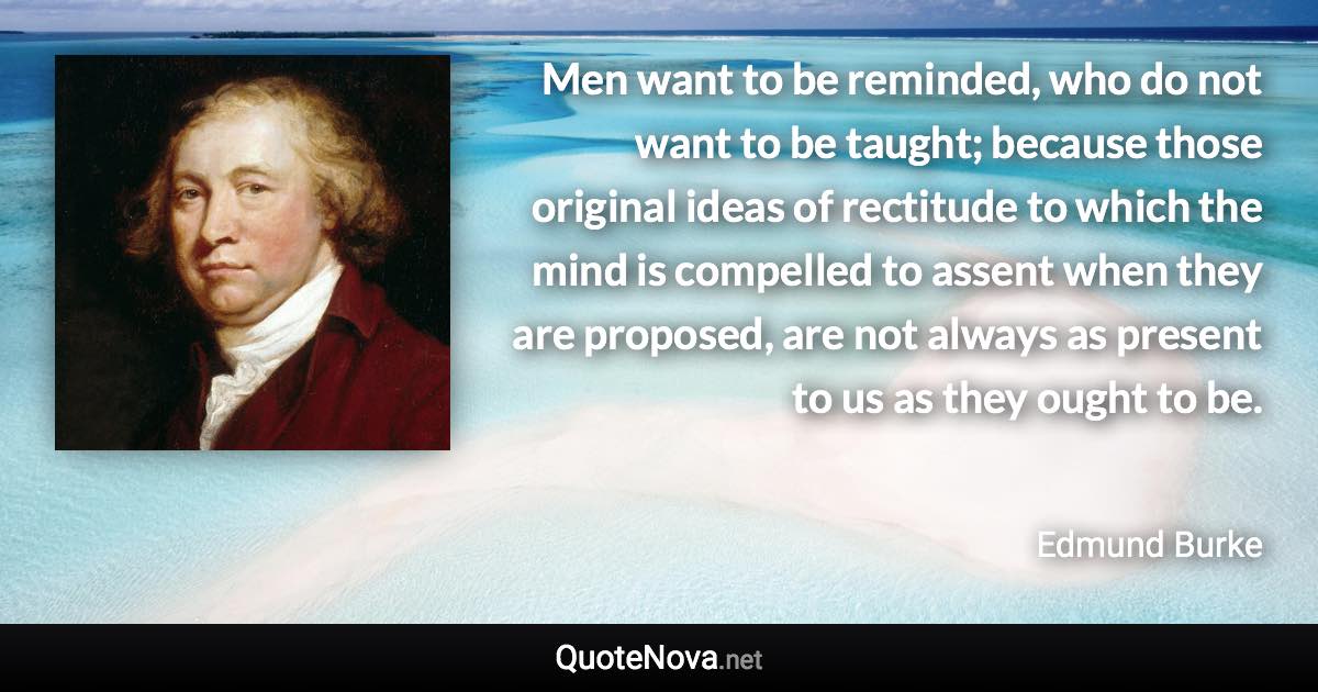 Men want to be reminded, who do not want to be taught; because those original ideas of rectitude to which the mind is compelled to assent when they are proposed, are not always as present to us as they ought to be. - Edmund Burke quote