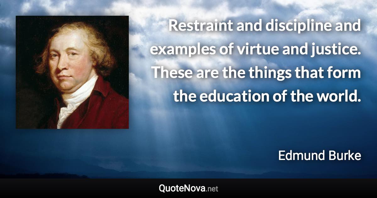 Restraint and discipline and examples of virtue and justice. These are the things that form the education of the world. - Edmund Burke quote