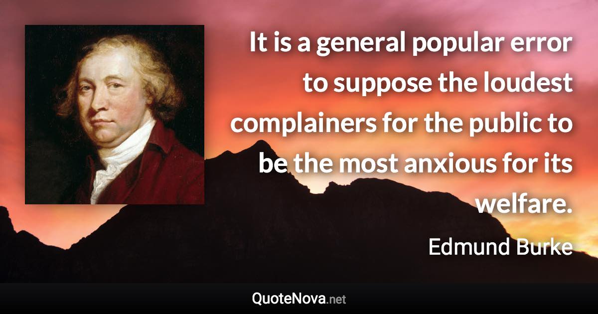 It is a general popular error to suppose the loudest complainers for the public to be the most anxious for its welfare. - Edmund Burke quote