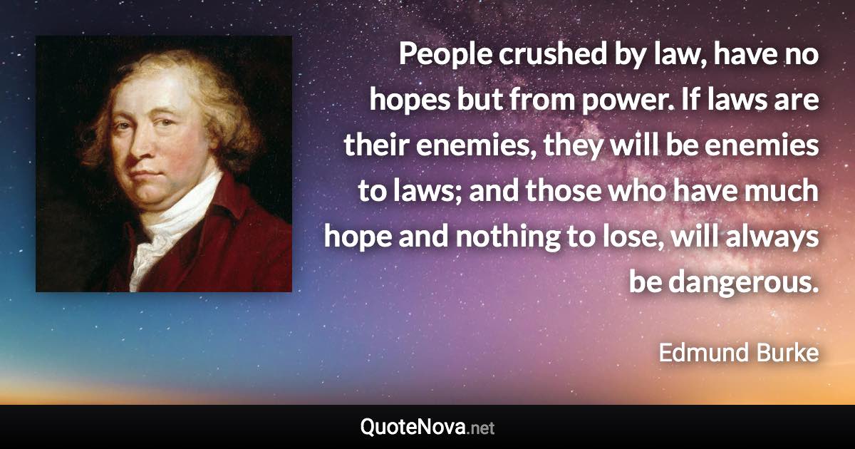 People crushed by law, have no hopes but from power. If laws are their enemies, they will be enemies to laws; and those who have much hope and nothing to lose, will always be dangerous. - Edmund Burke quote