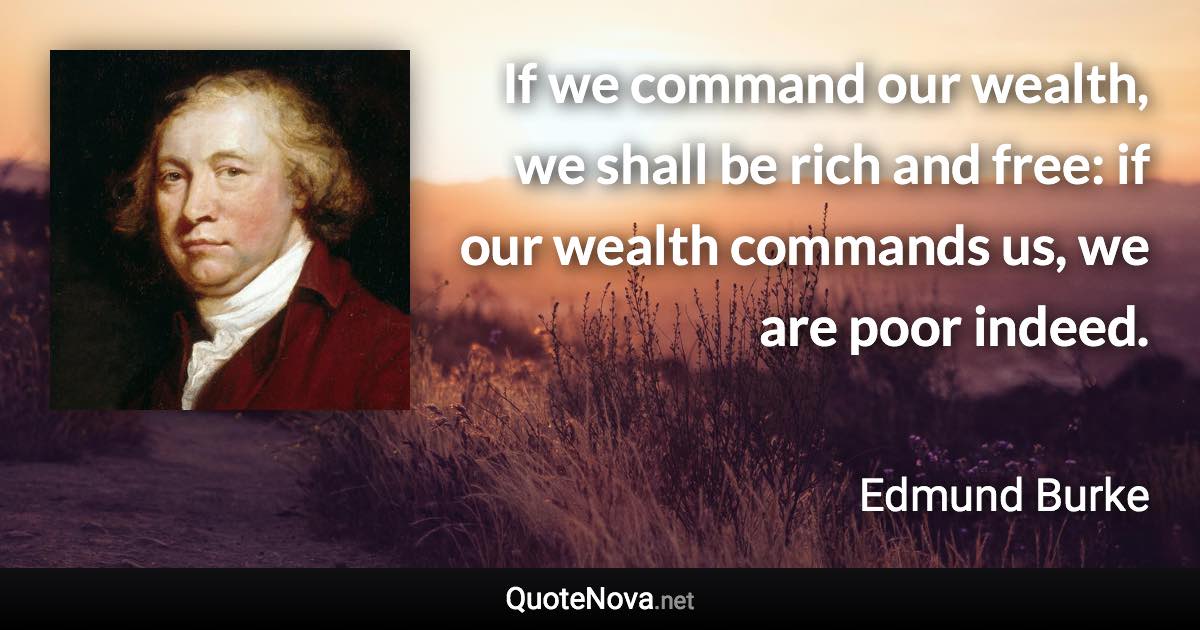 If we command our wealth, we shall be rich and free: if our wealth commands us, we are poor indeed. - Edmund Burke quote