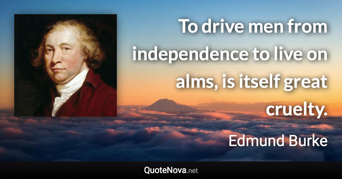 To drive men from independence to live on alms, is itself great cruelty. - Edmund Burke quote