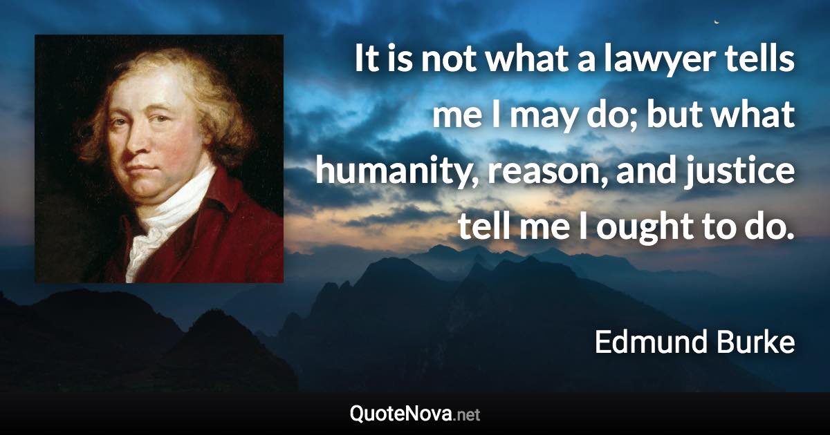 It is not what a lawyer tells me I may do; but what humanity, reason, and justice tell me I ought to do. - Edmund Burke quote