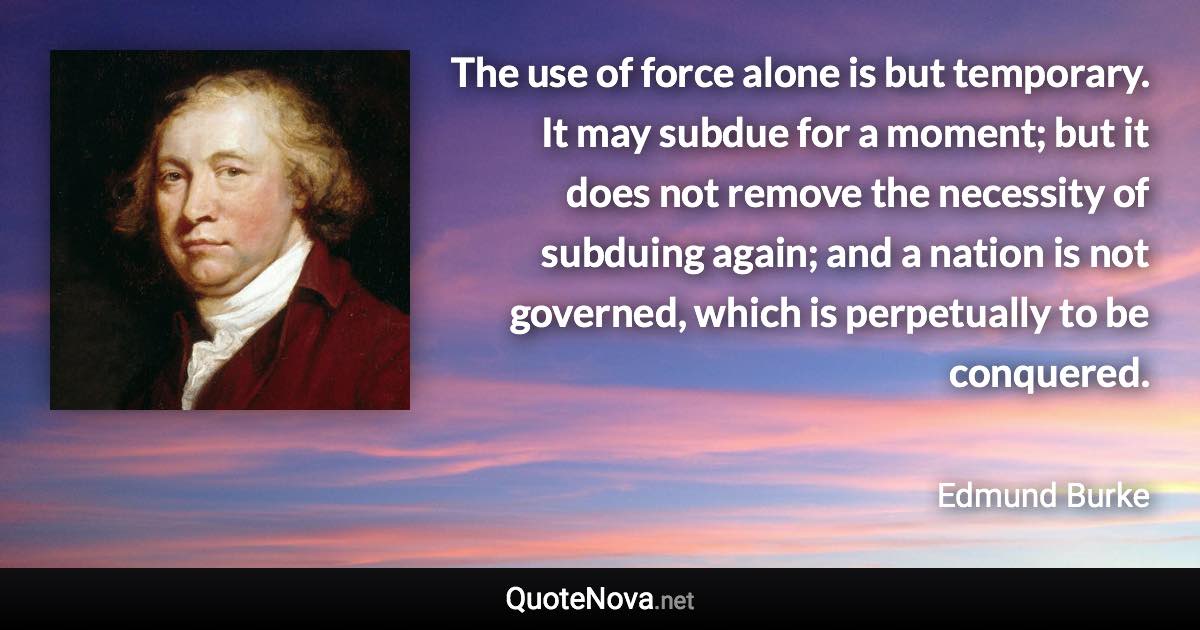 The use of force alone is but temporary. It may subdue for a moment; but it does not remove the necessity of subduing again; and a nation is not governed, which is perpetually to be conquered. - Edmund Burke quote