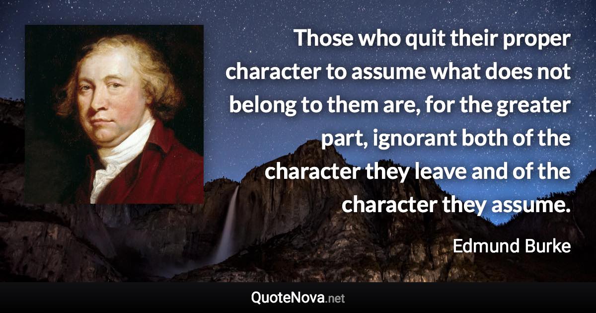 Those who quit their proper character to assume what does not belong to them are, for the greater part, ignorant both of the character they leave and of the character they assume. - Edmund Burke quote