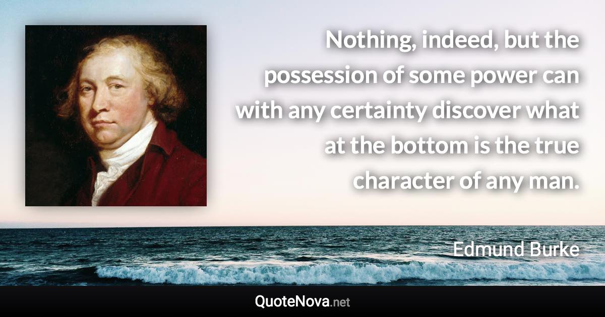 Nothing, indeed, but the possession of some power can with any certainty discover what at the bottom is the true character of any man. - Edmund Burke quote