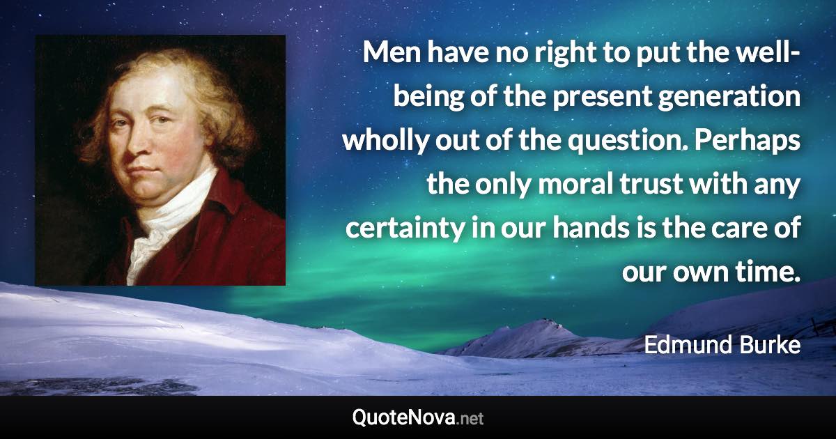 Men have no right to put the well-being of the present generation wholly out of the question. Perhaps the only moral trust with any certainty in our hands is the care of our own time. - Edmund Burke quote