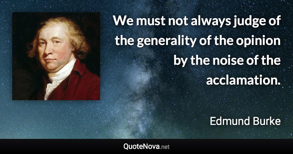 We must not always judge of the generality of the opinion by the noise of the acclamation. - Edmund Burke quote