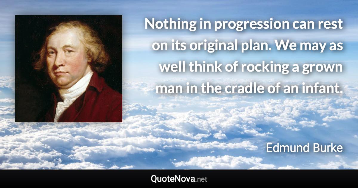 Nothing in progression can rest on its original plan. We may as well think of rocking a grown man in the cradle of an infant. - Edmund Burke quote