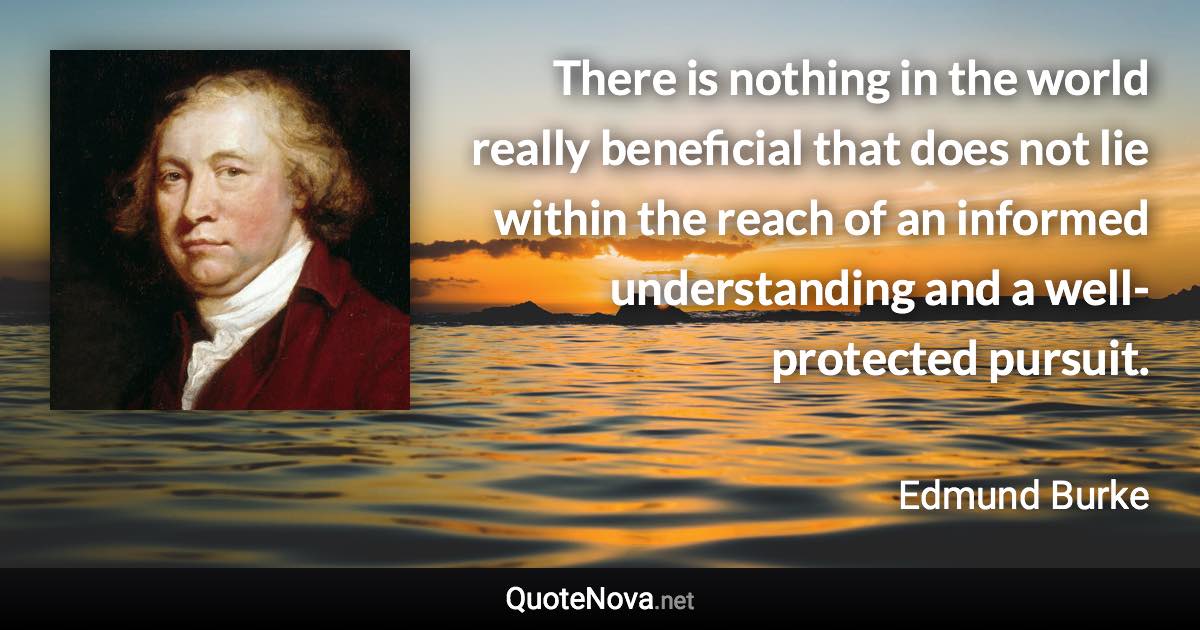 There is nothing in the world really beneficial that does not lie within the reach of an informed understanding and a well-protected pursuit. - Edmund Burke quote