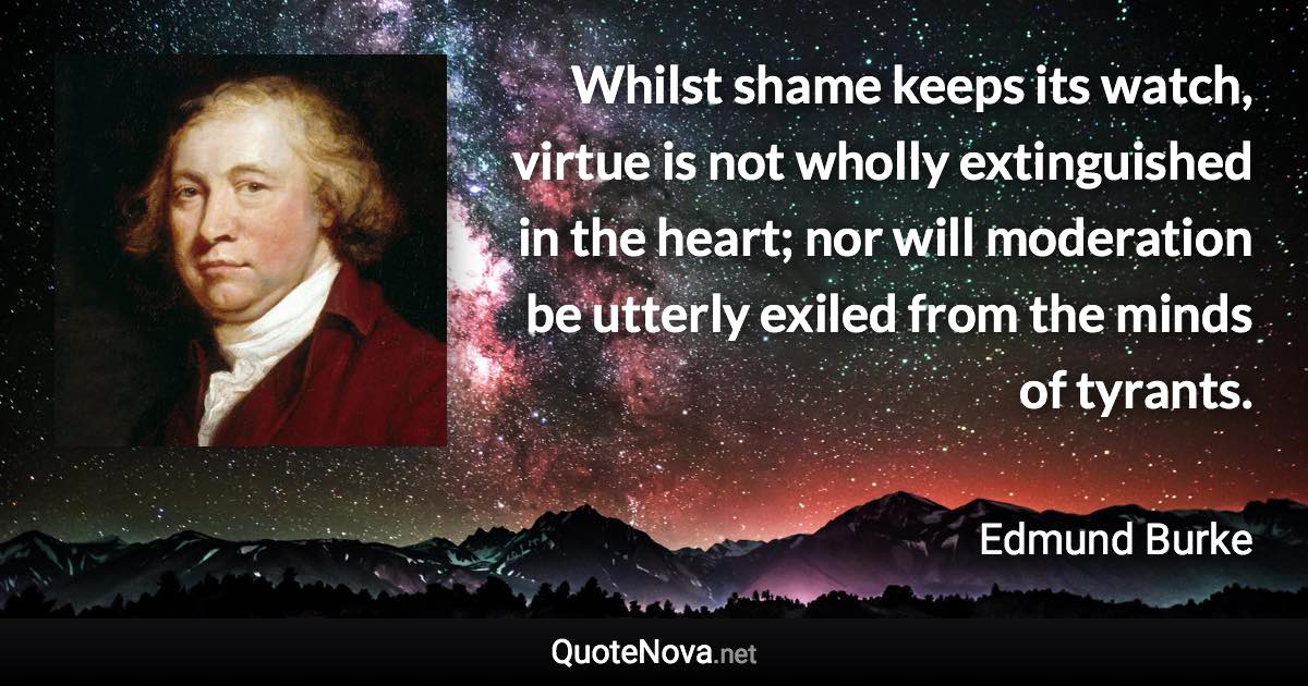 Whilst shame keeps its watch, virtue is not wholly extinguished in the heart; nor will moderation be utterly exiled from the minds of tyrants. - Edmund Burke quote