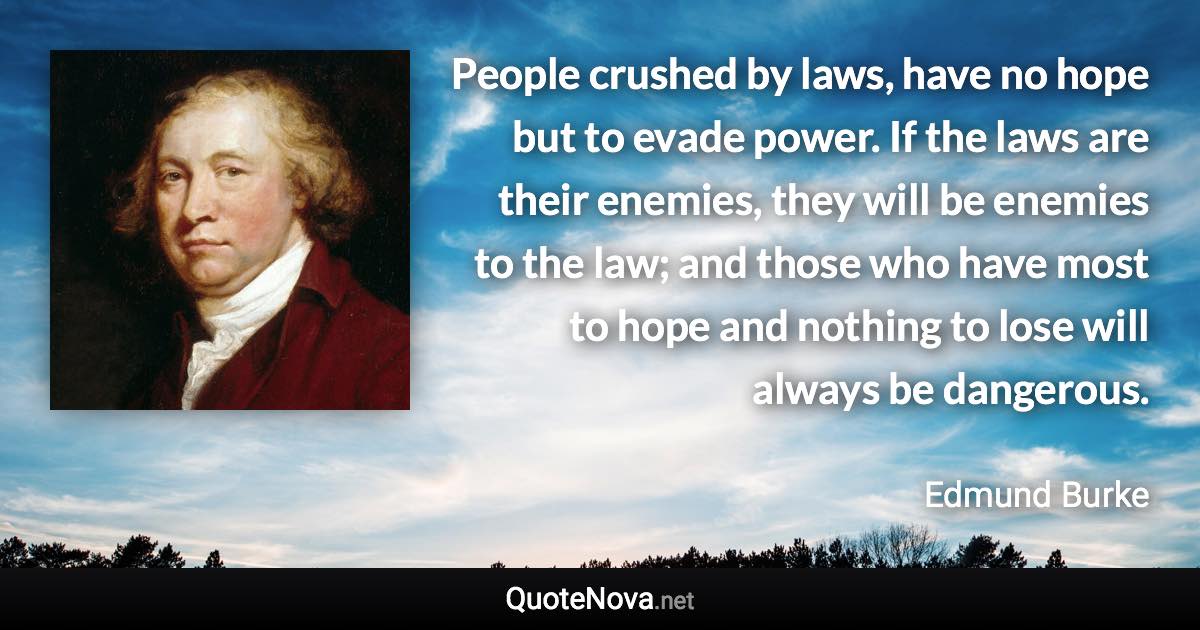 People crushed by laws, have no hope but to evade power. If the laws are their enemies, they will be enemies to the law; and those who have most to hope and nothing to lose will always be dangerous. - Edmund Burke quote