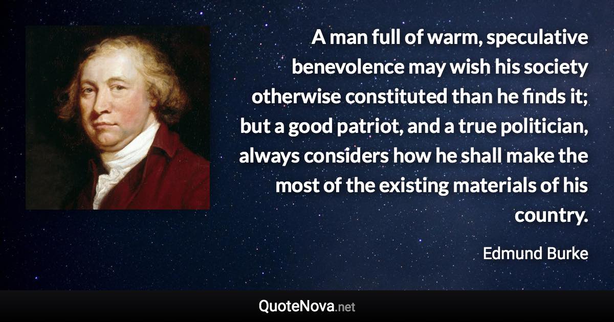 A man full of warm, speculative benevolence may wish his society otherwise constituted than he finds it; but a good patriot, and a true politician, always considers how he shall make the most of the existing materials of his country. - Edmund Burke quote