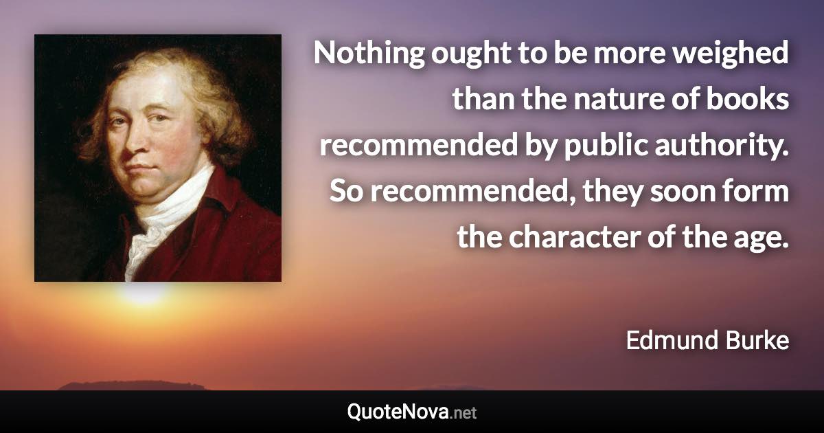 Nothing ought to be more weighed than the nature of books recommended by public authority. So recommended, they soon form the character of the age. - Edmund Burke quote