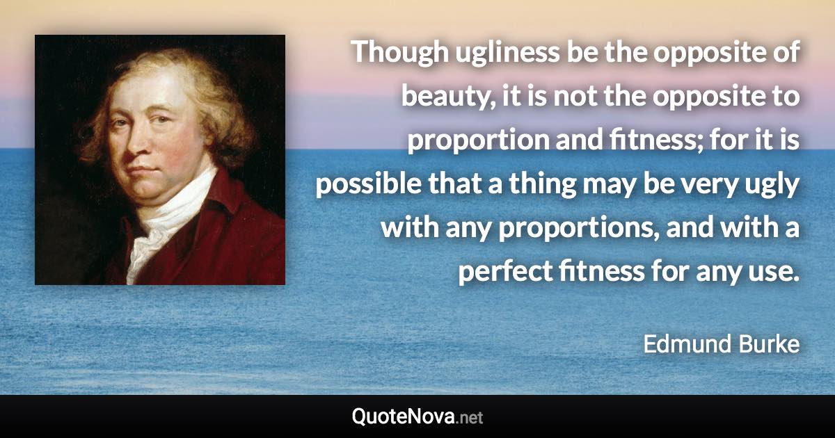 Though ugliness be the opposite of beauty, it is not the opposite to proportion and fitness; for it is possible that a thing may be very ugly with any proportions, and with a perfect fitness for any use. - Edmund Burke quote