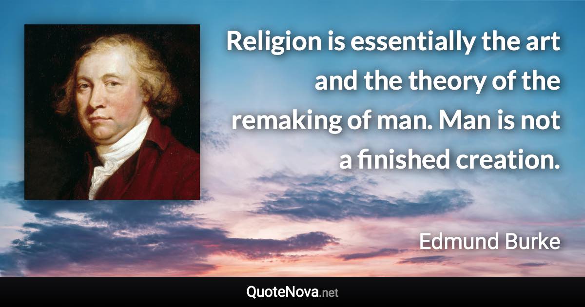 Religion is essentially the art and the theory of the remaking of man. Man is not a finished creation. - Edmund Burke quote