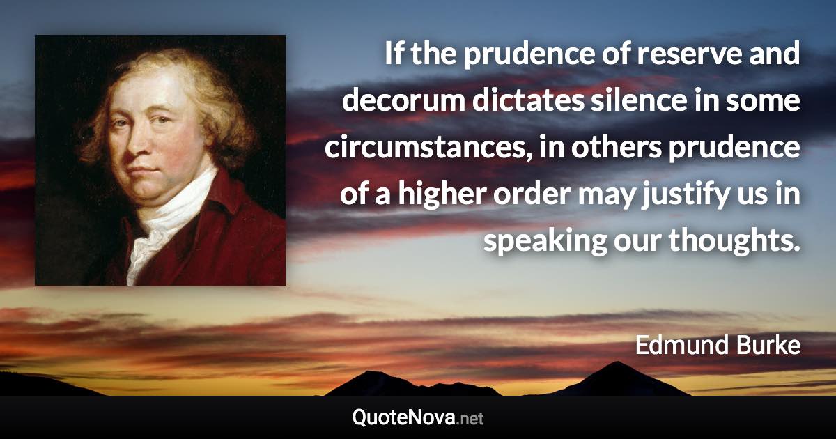 If the prudence of reserve and decorum dictates silence in some circumstances, in others prudence of a higher order may justify us in speaking our thoughts. - Edmund Burke quote