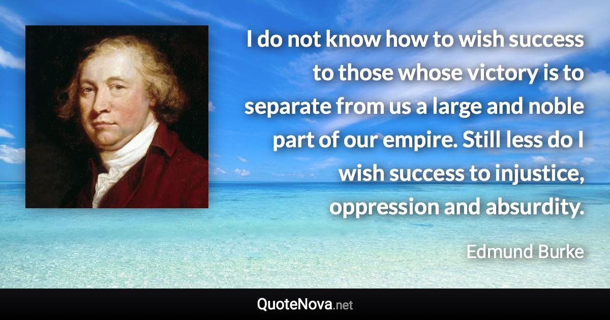 I do not know how to wish success to those whose victory is to separate from us a large and noble part of our empire. Still less do I wish success to injustice, oppression and absurdity. - Edmund Burke quote