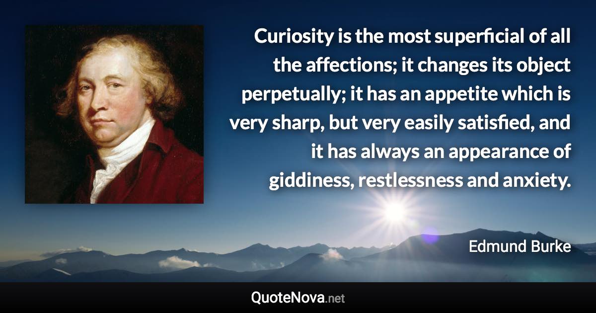 Curiosity is the most superficial of all the affections; it changes its object perpetually; it has an appetite which is very sharp, but very easily satisfied, and it has always an appearance of giddiness, restlessness and anxiety. - Edmund Burke quote