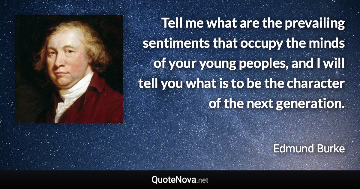 Tell me what are the prevailing sentiments that occupy the minds of your young peoples, and I will tell you what is to be the character of the next generation. - Edmund Burke quote