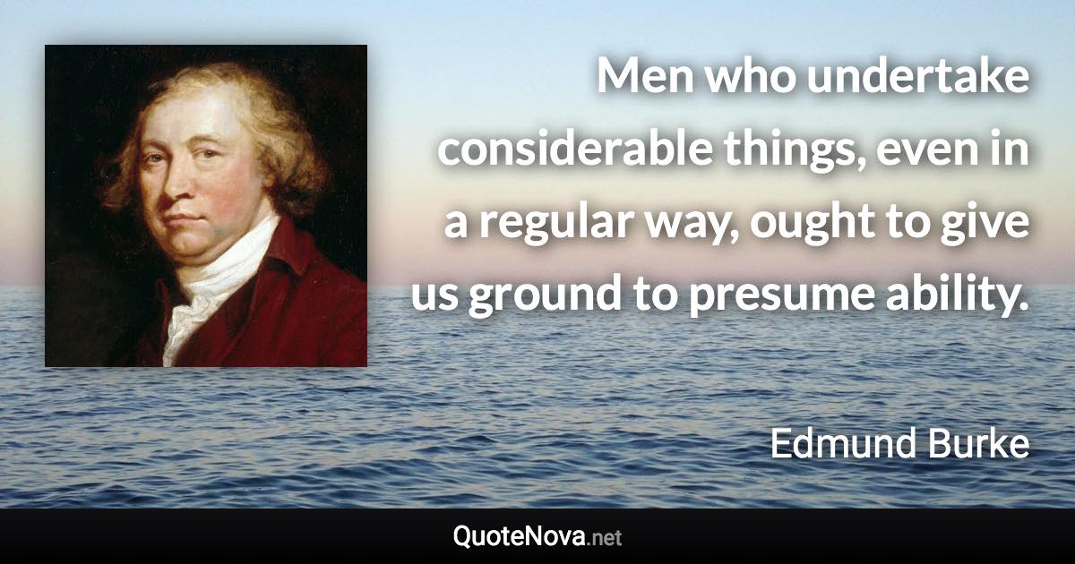 Men who undertake considerable things, even in a regular way, ought to give us ground to presume ability. - Edmund Burke quote