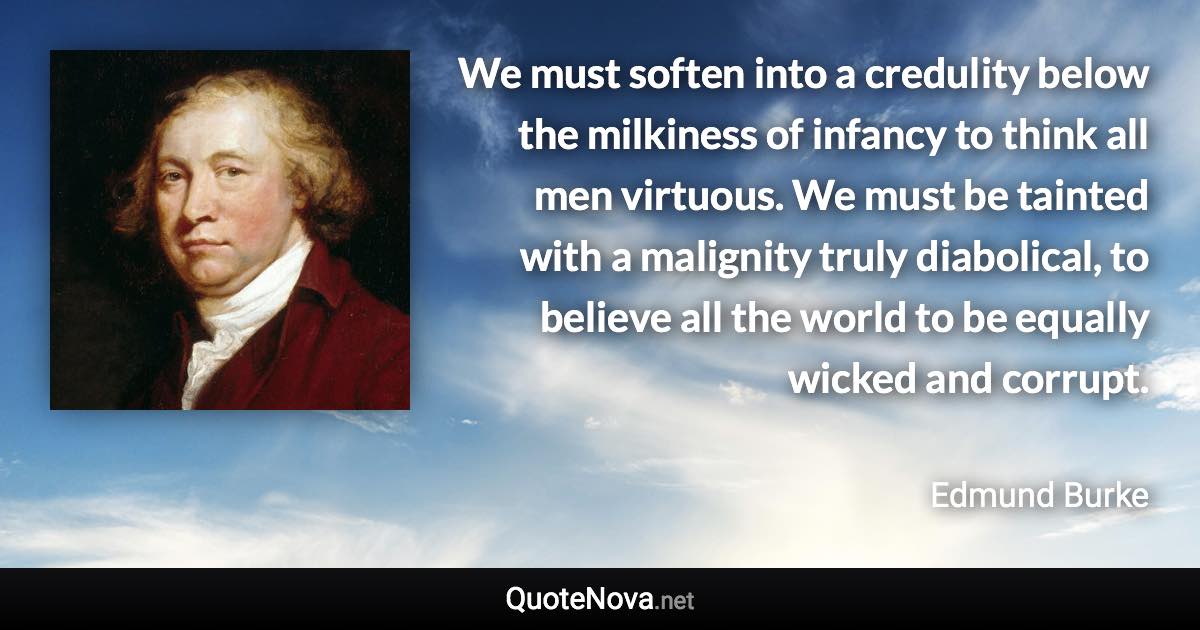 We must soften into a credulity below the milkiness of infancy to think all men virtuous. We must be tainted with a malignity truly diabolical, to believe all the world to be equally wicked and corrupt. - Edmund Burke quote