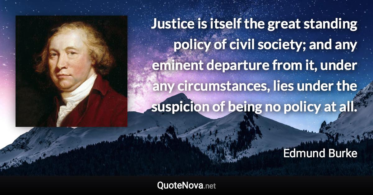 Justice is itself the great standing policy of civil society; and any eminent departure from it, under any circumstances, lies under the suspicion of being no policy at all. - Edmund Burke quote