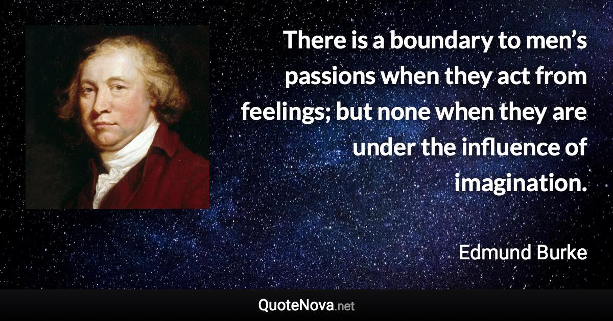 There is a boundary to men’s passions when they act from feelings; but none when they are under the influence of imagination. - Edmund Burke quote